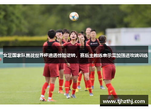 女足国家队首战世界杯遭遇惊险逆转，赛后主教练表示需加强进攻端训练