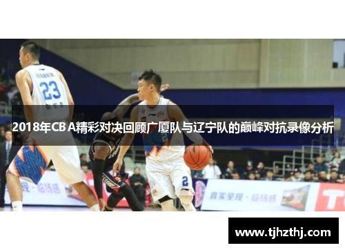2018年CBA精彩对决回顾广厦队与辽宁队的巅峰对抗录像分析