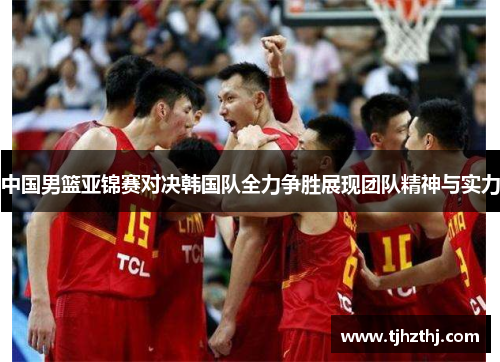中国男篮亚锦赛对决韩国队全力争胜展现团队精神与实力